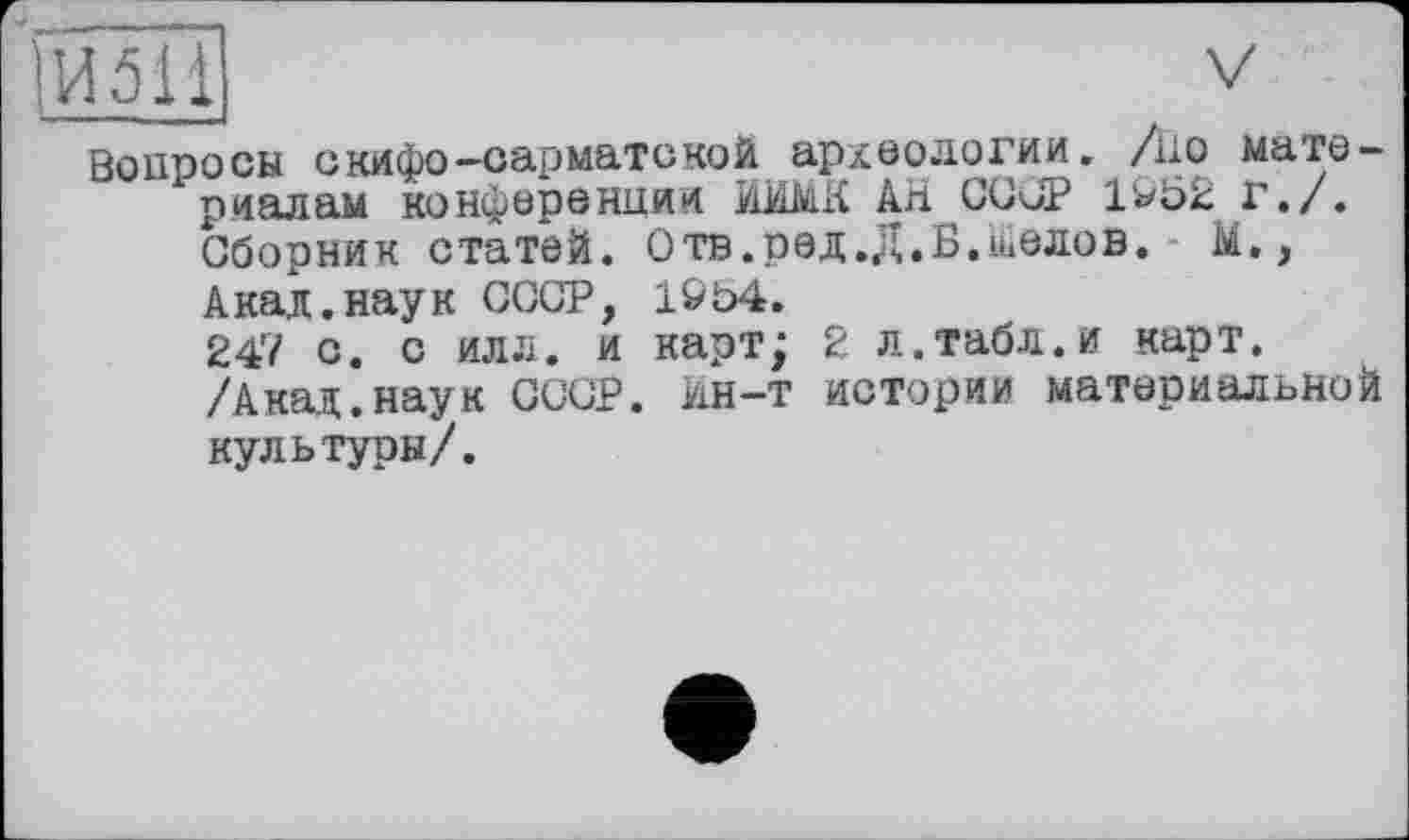 ﻿Вопросы скифо-сарматской археологии, /но материалам конференции ИИМК АН СССР 1&52 г./.
Сборник статей. Отв.ред.Д.Б.швлов. М., Акал.наук СССР, 1&Ь4.
247 с. с илл. и карт; 2 л.табл.и карт. /Акад.наук СССР. Ин-т истории материальной культуры/.